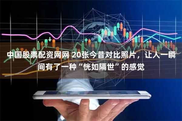 中国股票配资网网 20张今昔对比照片，让人一瞬间有了一种“恍如隔世”的感觉