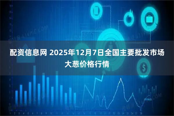 配资信息网 2025年12月7日全国主要批发市场大葱价格行情