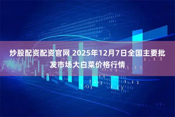 炒股配资配资官网 2025年12月7日全国主要批发市场大白菜价格行情