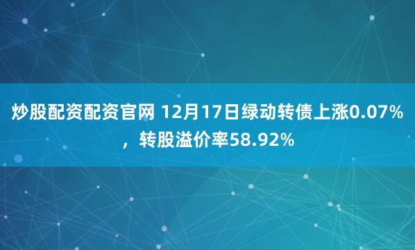 炒股配资配资官网 12月17日绿动转债上涨0.07%，转股溢价率58.92%
