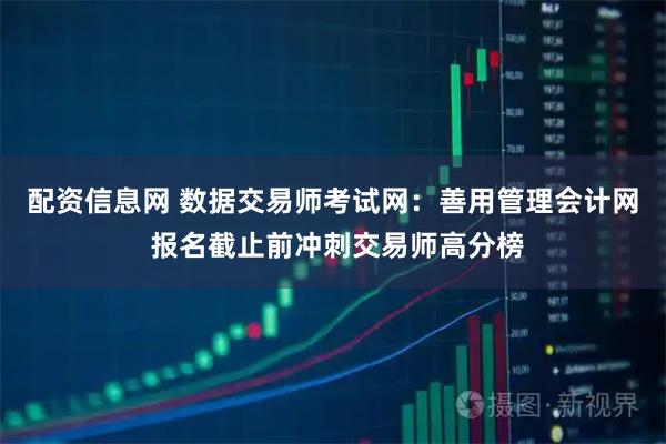 配资信息网 数据交易师考试网：善用管理会计网 报名截止前冲刺交易师高分榜