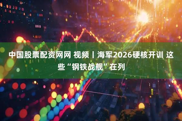 中国股票配资网网 视频丨海军2026硬核开训 这些“钢铁战舰”在列