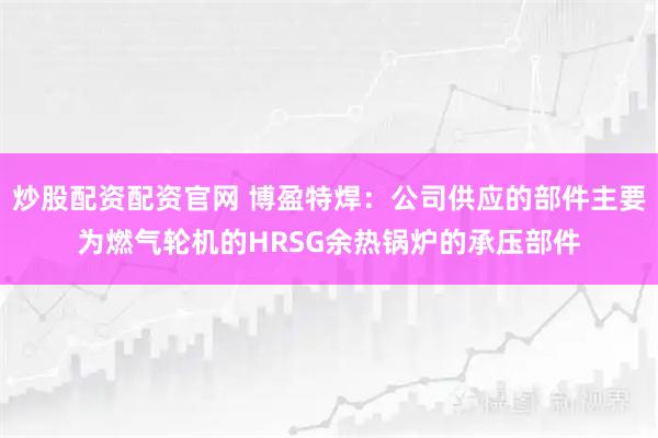 炒股配资配资官网 博盈特焊：公司供应的部件主要为燃气轮机的HRSG余热锅炉的承压部件