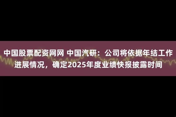 中国股票配资网网 中国汽研：公司将依据年结工作进展情况，确定2025年度业绩快报披露时间