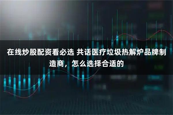 在线炒股配资看必选 共话医疗垃圾热解炉品牌制造商，怎么选择合适的