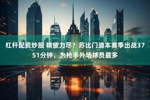 杠杆配资炒股 精疲力尽？苏比门迪本赛季出战3751分钟，为枪手外场球员最多