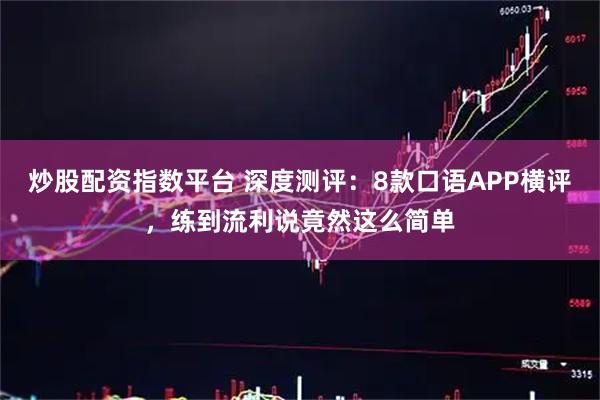 炒股配资指数平台 深度测评：8款口语APP横评，练到流利说竟然这么简单
