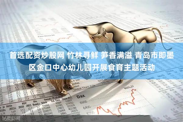 首选配资炒股网 竹林寻鲜 笋香满溢 青岛市即墨区金口中心幼儿园开展食育主题活动