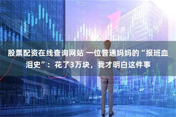 股票配资在线查询网站 一位普通妈妈的“报班血泪史”：花了3万块，我才明白这件事