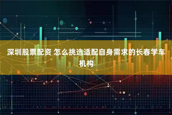 深圳股票配资 怎么挑选适配自身需求的长春学车机构
