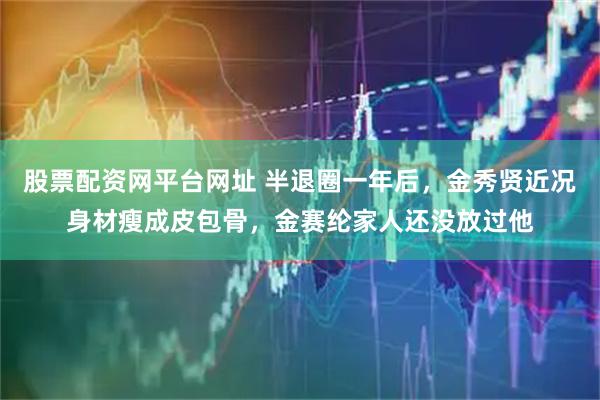 股票配资网平台网址 半退圈一年后，金秀贤近况身材瘦成皮包骨，金赛纶家人还没放过他