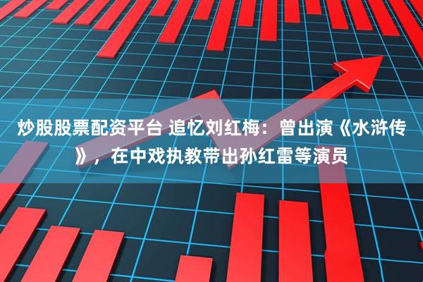 炒股股票配资平台 追忆刘红梅：曾出演《水浒传》，在中戏执教带出孙红雷等演员