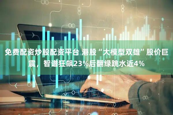 免费配资炒股配资平台 港股“大模型双雄”股价巨震，智谱狂飙23%后翻绿跳水近4%