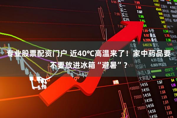 专业股票配资门户 近40℃高温来了！家中药品要不要放进冰箱“避暑”？