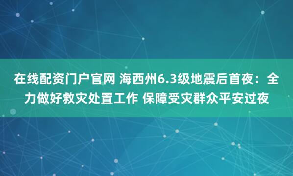 在线配资门户官网 海西州6.3级地震后首夜：全力做好救灾处置工作 保障受灾群众平安过夜