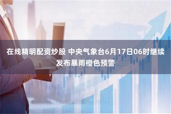 在线精明配资炒股 中央气象台6月17日06时继续发布暴雨橙色预警
