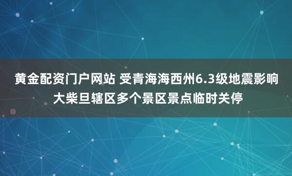 黄金配资门户网站 受青海海西州6.3级地震影响 大柴旦辖区多个景区景点临时关停