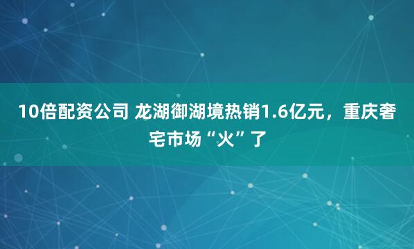 10倍配资公司 龙湖御湖境热销1.6亿元，重庆奢宅市场“火”了