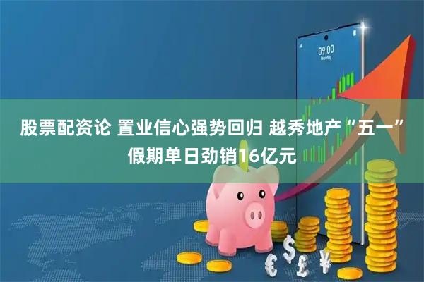 股票配资论 置业信心强势回归 越秀地产“五一”假期单日劲销16亿元