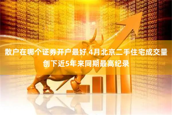 散户在哪个证券开户最好 4月北京二手住宅成交量创下近5年来同期最高纪录
