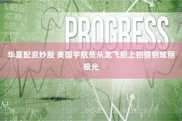 华夏配资炒股 美国宇航员从龙飞船上拍摄到炫丽极光