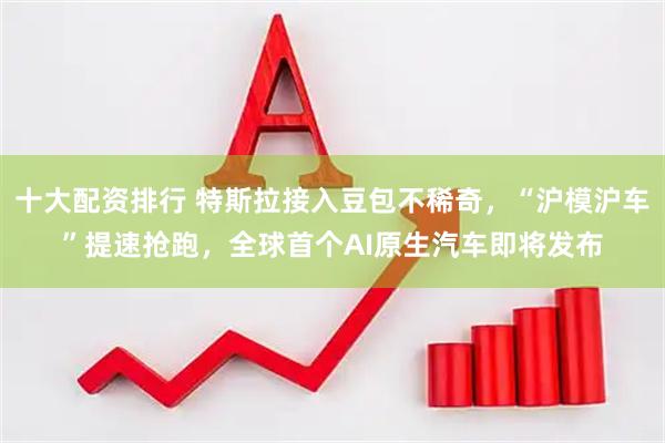 十大配资排行 特斯拉接入豆包不稀奇,“沪模沪车”提速抢跑,全球首个AI原生汽车即将发布