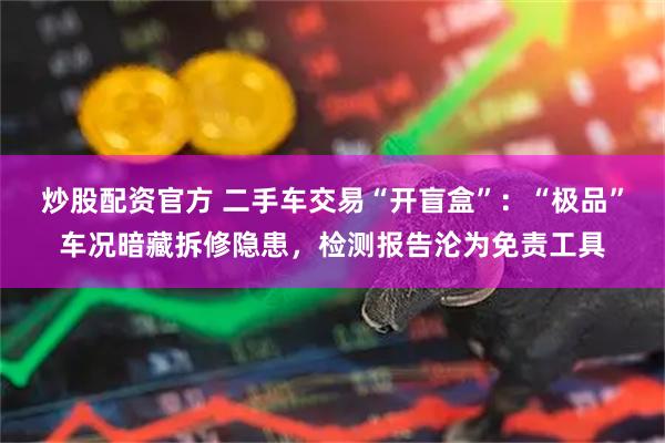炒股配资官方 二手车交易“开盲盒”：“极品”车况暗藏拆修隐患，检测报告沦为免责工具