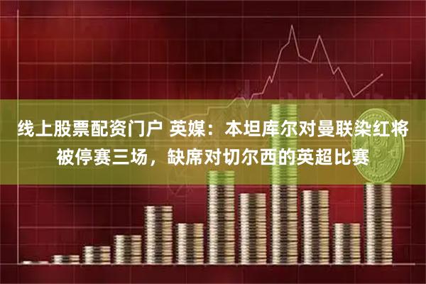 线上股票配资门户 英媒:本坦库尔对曼联染红将被停赛三场,缺席对切尔西的英超比赛
