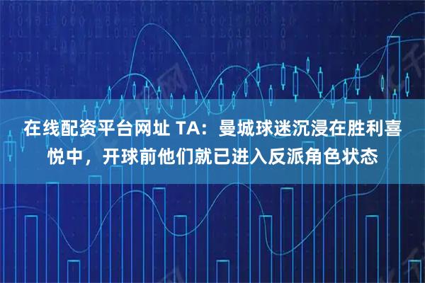 在线配资平台网址 TA：曼城球迷沉浸在胜利喜悦中，开球前他们就已进入反派角色状态